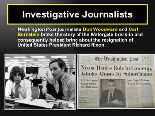 Washington Post  journalists  Bob Woodward  and  Carl Bernstein  broke the story of the Watergate break-in and consequently helped bring about the resignation of United States President Richard Nixon.   Investigative Journalists 