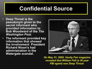 Deep Throat is the pseudonym given to the secret informant who provided information to Bob Woodward of the  The Washington Post. The informant provided key information that showed the involvement  President Richard Nixon's had administration in the Watergate scandal. Confidential Source On May 31, 2005, Vanity Fair magazine revealed that William Felt (a 30 year FBI agent) was Deep Throat  