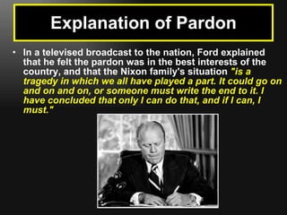 Explanation of Pardon In a televised broadcast to the nation, Ford explained that he felt the pardon was in the best interests of the country, and that the Nixon family's situation  "is a tragedy in which we all have played a part. It could go on and on and on, or someone must write the end to it. I have concluded that only I can do that, and if I can, I must." 