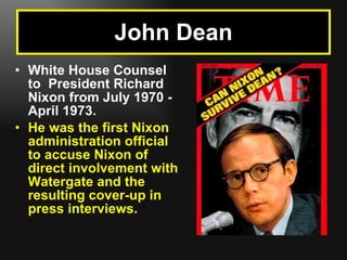 White House Counsel to  President Richard Nixon from July 1970 - April 1973.   He was the first Nixon administration official to accuse Nixon of direct involvement with Watergate and the resulting cover-up in press interviews.   John Dean 