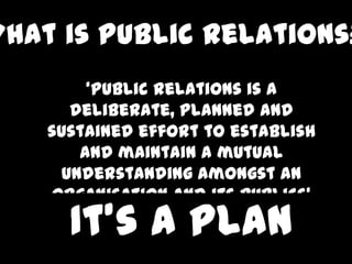What is Public Relations?
         ‘Public relations is a
       deliberate, planned and
    sustained effort to establish
        and maintain a mutual
      understanding amongst an
    organisation and its publics’
      It’s a plan
 