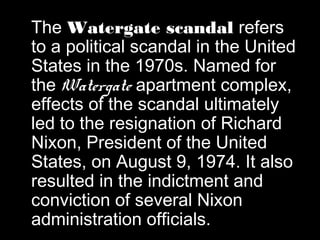 The Watergate scandal refers
to a political scandal in the United
States in the 1970s. Named for
the Watergate apartment complex,
effects of the scandal ultimately
led to the resignation of Richard
Nixon, President of the United
States, on August 9, 1974. It also
resulted in the indictment and
conviction of several Nixon
administration officials.
 