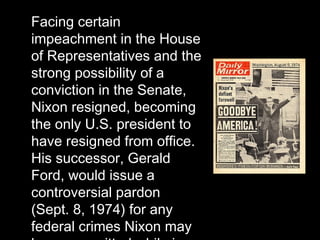 Facing certain
impeachment in the House
of Representatives and the
strong possibility of a
conviction in the Senate,
Nixon resigned, becoming
the only U.S. president to
have resigned from office.
His successor, Gerald
Ford, would issue a
controversial pardon
(Sept. 8, 1974) for any
federal crimes Nixon may
 