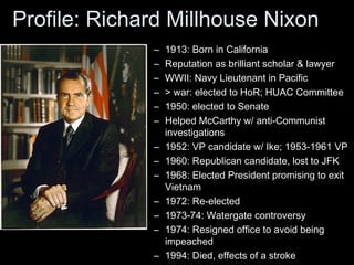Profile: Richard Millhouse Nixon
– 1913: Born in California
– Reputation as brilliant scholar & lawyer
– WWII: Navy Lieutenant in Pacific
– > war: elected to HoR; HUAC Committee
– 1950: elected to Senate
– Helped McCarthy w/ anti-Communist
investigations
– 1952: VP candidate w/ Ike; 1953-1961 VP
– 1960: Republican candidate, lost to JFK
– 1968: Elected President promising to exit
Vietnam
– 1972: Re-elected
– 1973-74: Watergate controversy
– 1974: Resigned office to avoid being
impeached
– 1994: Died, effects of a stroke
 