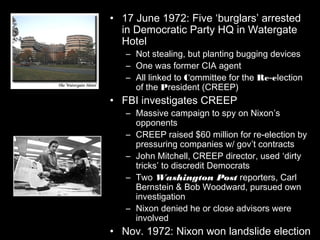 Phase 1: CREEP suspected• 17 June 1972: Five ‘burglars’ arrested
in Democratic Party HQ in Watergate
Hotel
– Not stealing, but planting bugging devices
– One was former CIA agent
– All linked to Committee for the Re-election
of the President (CREEP)
• FBI investigates CREEP
– Massive campaign to spy on Nixon’s
opponents
– CREEP raised $60 million for re-election by
pressuring companies w/ gov’t contracts
– John Mitchell, CREEP director, used ‘dirty
tricks’ to discredit Democrats
– Two Washington Post reporters, Carl
Bernstein & Bob Woodward, pursued own
investigation
– Nixon denied he or close advisors were
involved
• Nov. 1972: Nixon won landslide election
 