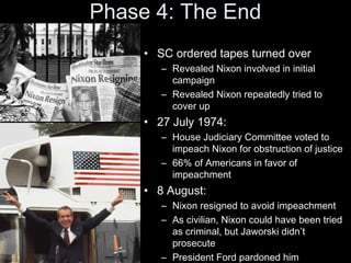 Phase 4: The End
• SC ordered tapes turned over
– Revealed Nixon involved in initial
campaign
– Revealed Nixon repeatedly tried to
cover up
• 27 July 1974:
– House Judiciary Committee voted to
impeach Nixon for obstruction of justice
– 66% of Americans in favor of
impeachment
• 8 August:
– Nixon resigned to avoid impeachment
– As civilian, Nixon could have been tried
as criminal, but Jaworski didn’t
prosecute
– President Ford pardoned him
 