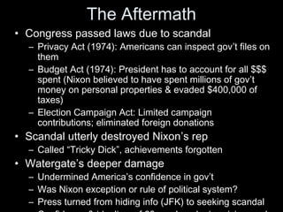 The Aftermath
• Congress passed laws due to scandal
– Privacy Act (1974): Americans can inspect gov’t files on
them
– Budget Act (1974): President has to account for all $$$
spent (Nixon believed to have spent millions of gov’t
money on personal properties & evaded $400,000 of
taxes)
– Election Campaign Act: Limited campaign
contributions; eliminated foreign donations
• Scandal utterly destroyed Nixon’s rep
– Called “Tricky Dick”, achievements forgotten
• Watergate’s deeper damage
– Undermined America’s confidence in gov’t
– Was Nixon exception or rule of political system?
– Press turned from hiding info (JFK) to seeking scandal
 