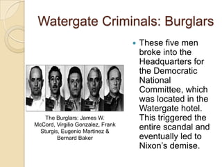 Watergate Criminals: BurglarsThese five men broke into the Headquarters for the Democratic National Committee, which was located in the Watergate hotel. This triggered the entire scandal and eventually led to Nixon’s demise.The Burglars: James W. McCord, Virgilio Gonzalez, Frank Sturgis, Eugenio Martinez & Bernard Baker