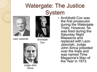 Watergate: The Justice SystemArchibald Cox was the first prosecutor during the Watergate Trials. However, he was fired during the Saturday Night Massacre and replaced with Leon Jaworski. Judge John Sirica presided over the trials and was named Time Magazine’s Man of the Year in 1973.Leon JaworskiArchibald CoxJudge John Sirica