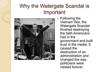Why the Watergate Scandal is ImportantFollowing the Vietnam War, the Watergate Scandal finished destroying the faith Americans had in the government and built trust in the media. It caused the destruction of an administration and changed the way politicians were viewed forever.