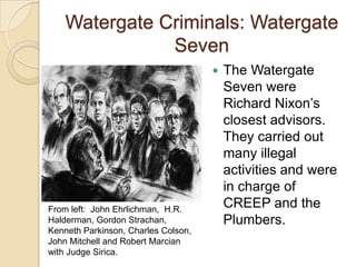 Watergate Criminals: Watergate SevenThe Watergate Seven were Richard Nixon’s closest advisors. They carried out many illegal activities and were in charge of CREEP and the Plumbers.From left:  John Ehrlichman,  H.R. Halderman, Gordon Strachan, Kenneth Parkinson, Charles Colson, John Mitchell and Robert Marcian with Judge Sirica.
