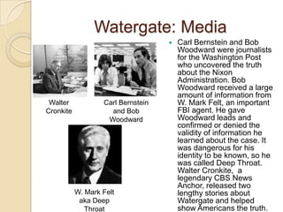 Watergate: MediaCarl Bernstein and Bob Woodward were journalists for the Washington Post who uncovered the truth about the Nixon Administration. Bob Woodward received a large amount of information from W. Mark Felt, an important FBI agent. He gave Woodward leads and confirmed or denied the validity of information he learned about the case. It was dangerous for his identity to be known, so he was called Deep Throat. Walter Cronkite,  a legendary CBS News Anchor, released two lengthy stories about Watergate and helped show Americans the truth.Walter CronkiteCarl Bernstein and Bob WoodwardW. Mark Felt aka Deep Throat