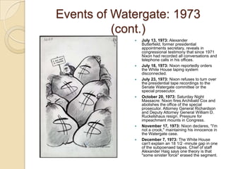 Events of Watergate: 1973 (cont.)July 13, 1973: Alexander Butterfield, former presidential appointments secretary, reveals in congressional testimony that since 1971 Nixon had recorded all conversations and telephone calls in his offices. July 18, 1973: Nixon reportedly orders the White House taping system disconnected.July 23, 1973: Nixon refuses to turn over the presidential tape recordings to the Senate Watergate committee or the special prosecutor. October 20, 1973: Saturday Night Massacre: Nixon fires Archibald Cox and abolishes the office of the special prosecutor. Attorney General Richardson and Deputy Attorney General William D. Ruckelshaus resign. Pressure for impeachment mounts in Congress.November 17, 1973: Nixon declares, "I'm not a crook," maintaining his innocence in the Watergate case. December 7, 1973: The White House can't explain an 18 1/2 -minute gap in one of the subpoenaed tapes. Chief of staff Alexander Haig says one theory is that "some sinister force" erased the segment. 