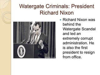 Watergate Criminals: President Richard NixonRichard Nixon was behind the Watergate Scandal and led an extremely corrupt administration. He is also the first president to resign from office.