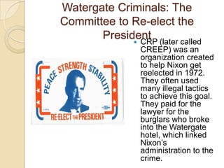 Watergate Criminals: The Committee to Re-elect the PresidentCRP (later called CREEP) was an organization created to help Nixon get reelected in 1972. They often used many illegal tactics to achieve this goal. They paid for the lawyer for the burglars who broke into the Watergate hotel, which linked Nixon’s administration to the crime.