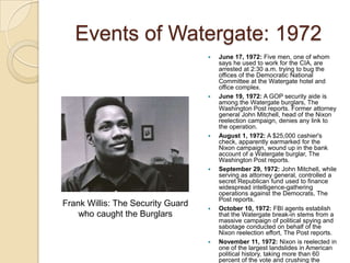 Events of Watergate: 1972June 17, 1972: Five men, one of whom says he used to work for the CIA, are arrested at 2:30 a.m. trying to bug the offices of the Democratic National Committee at the Watergate hotel and office complex. June 19, 1972: A GOP security aide is among the Watergate burglars, The Washington Post reports. Former attorney general John Mitchell, head of the Nixon reelection campaign, denies any link to the operation. August 1, 1972: A $25,000 cashier's check, apparently earmarked for the Nixon campaign, wound up in the bank account of a Watergate burglar, The Washington Post reports.September 29, 1972: John Mitchell, while serving as attorney general, controlled a secret Republican fund used to finance widespread intelligence-gathering operations against the Democrats, The Post reports.October 10, 1972: FBI agents establish that the Watergate break-in stems from a massive campaign of political spying and sabotage conducted on behalf of the Nixon reelection effort, The Post reports. November 11, 1972: Nixon is reelected in one of the largest landslides in American political history, taking more than 60 percent of the vote and crushing the Democratic nominee, Sen. George McGovern of South Dakota. Frank Willis: The Security Guard who caught the Burglars