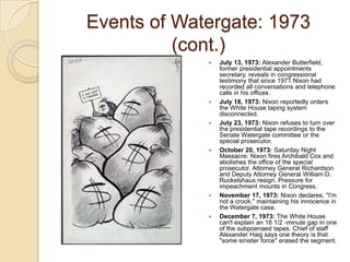 Events of Watergate: 1973 (cont.)July 13, 1973: Alexander Butterfield, former presidential appointments secretary, reveals in congressional testimony that since 1971 Nixon had recorded all conversations and telephone calls in his offices. July 18, 1973: Nixon reportedly orders the White House taping system disconnected.July 23, 1973: Nixon refuses to turn over the presidential tape recordings to the Senate Watergate committee or the special prosecutor. October 20, 1973: Saturday Night Massacre: Nixon fires Archibald Cox and abolishes the office of the special prosecutor. Attorney General Richardson and Deputy Attorney General William D. Ruckelshaus resign. Pressure for impeachment mounts in Congress.November 17, 1973: Nixon declares, "I'm not a crook," maintaining his innocence in the Watergate case. December 7, 1973: The White House can't explain an 18 1/2 -minute gap in one of the subpoenaed tapes. Chief of staff Alexander Haig says one theory is that "some sinister force" erased the segment. 