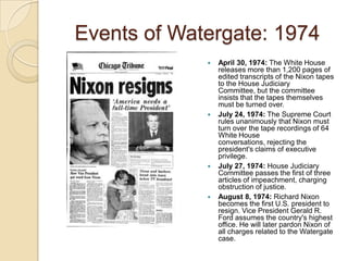 Events of Watergate: 1974April 30, 1974: The White House releases more than 1,200 pages of edited transcripts of the Nixon tapes to the House Judiciary Committee, but the committee insists that the tapes themselves must be turned over. July 24, 1974: The Supreme Court rules unanimously that Nixon must turn over the tape recordings of 64 White House conversations, rejecting the president's claims of executive privilege.July 27, 1974: House Judiciary Committee passes the first of three articles of impeachment, charging obstruction of justice. August 8, 1974: Richard Nixon becomes the first U.S. president to resign. Vice President Gerald R. Ford assumes the country's highest office. He will later pardon Nixon of all charges related to the Watergate case. 