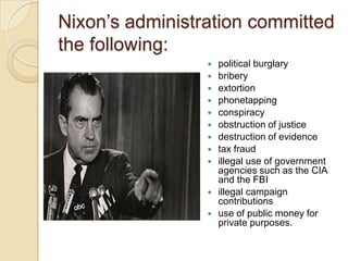 Nixon’s administration committed the following:political burglary bribery extortion phonetappingconspiracy obstruction of justice destruction of evidence tax fraud illegal use of government agencies such as the CIA and the FBI illegal campaign contributions use of public money for private purposes. 