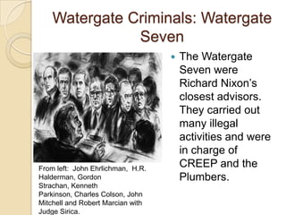 Watergate Criminals: Watergate SevenThe Watergate Seven were Richard Nixon’s closest advisors. They carried out many illegal activities and were in charge of CREEP and the Plumbers.From left:  John Ehrlichman,  H.R. Halderman, Gordon Strachan, Kenneth Parkinson, Charles Colson, John Mitchell and Robert Marcian with Judge Sirica.