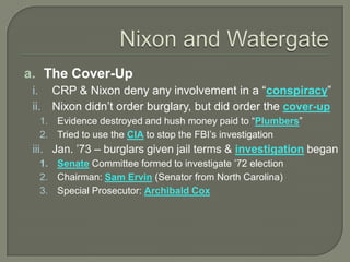 a. The Cover-Up
i. CRP & Nixon deny any involvement in a “conspiracy”
ii. Nixon didn’t order burglary, but did order the cover-up
1. Evidence destroyed and hush money paid to “Plumbers”
2. Tried to use the CIA to stop the FBI’s investigation
iii. Jan. ’73 – burglars given jail terms & investigation began
1. Senate Committee formed to investigate ’72 election
2. Chairman: Sam Ervin (Senator from North Carolina)
3. Special Prosecutor: Archibald Cox
 