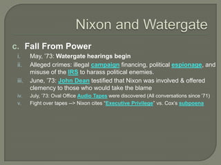c. Fall From Power
i. May, ’73: Watergate hearings begin
ii. Alleged crimes: illegal campaign financing, political espionage, and
misuse of the IRS to harass political enemies.
iii. June, ’73: John Dean testified that Nixon was involved & offered
clemency to those who would take the blame
iv. July, ’73: Oval Office Audio Tapes were discovered (All conversations since ’71)
v. Fight over tapes --> Nixon cites “Executive Privilege” vs. Cox’s subpoena
 