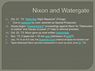 vi. Oct. 21, ’73: “Saturday Night Massacre” (Firings)
1. Cox is replaced by Leon Jaworski as Special Prosecutor
vii. House began “Impeachment” proceedings against Nixon for “Obstruction
of Justice” and misuse of power (1st step in removal process).
viii. Oct. 23, ’73: Nixon gave up most written transcripts
ix. Nov. ’73: 2 tapes lost + 18 min gap (admission of guilt?)
x. July, ’74: In an 8-0 vote, the Supreme Court ordered all tapes be handed over
xi. Tapes destroyed Nixon (proved involvement in cover up since June 23, ’72)
 