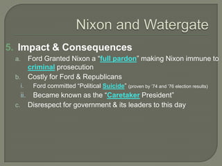 5. Impact & Consequences
a. Ford Granted Nixon a “full pardon” making Nixon immune to
criminal prosecution
b. Costly for Ford & Republicans
i. Ford committed “Political Suicide” (proven by ’74 and ’76 election results)
ii. Became known as the “Caretaker President”
c. Disrespect for government & its leaders to this day
 