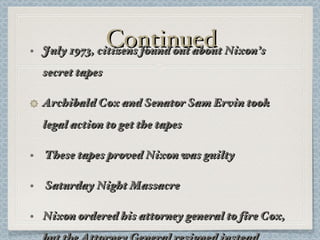 Continued July 1973, citizens found out about Nixon’s secret tapes Archibald Cox and Senator Sam Ervin took legal action to get the tapes These tapes proved Nixon was guilty Saturday Night Massacre Nixon ordered his attorney general to fire Cox, but the Attorney General resigned instead 