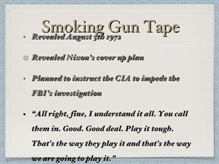 Smoking Gun Tape Revealed August 5th 1972 Revealed Nixon’s cover up plan Planned to instruct the CIA to impede the FBI’s investigation “ All right, fine, I understand it all. You call them in. Good. Good deal. Play it tough. That's the way they play it and that's the way we are going to play it.” 
