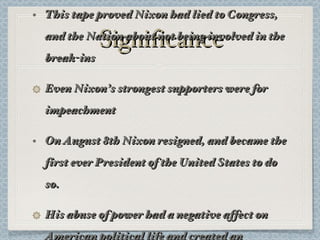 Significance This tape proved Nixon had lied to Congress, and the Nation about not being involved in the break-ins Even Nixon’s strongest supporters were for impeachment On August 8th Nixon resigned, and became the first ever President of the United States to do so. His abuse of power had a negative affect on American political life and created an atmosphere of distrust 
