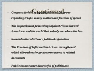 Continued Congress decided to curtail presidential power regarding troops, money matters and freedom of speech The impeachment proceedings against Nixon showed Americans and the world that nobody was above the law Scandal tattered Nixon’s political reputation The Freedom of Information Act was strengthened which allowed easier government access to related documents Public became more distrustful of politicians Jimmy Carter was elected in 1977 