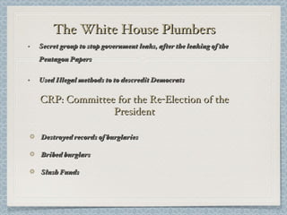The White House Plumbers Secret group to stop government leaks, after the leaking of the Pentagon Papers Used Illegal methods to to descredit Democrats CRP: Committee for the Re-Election of the President Destroyed records of burglaries Bribed burglars Slush Funds 