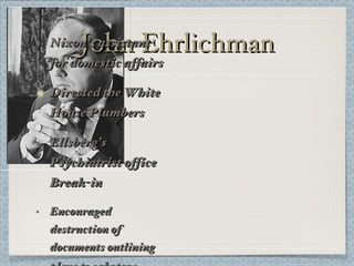 John Ehrlichman Nixon’s assistant for domestic affairs Directed the White House Plumbers Ellsberg’s Psychiatrist office Break-in Encouraged destruction of documents outlining plans to sabotage   Democrats 