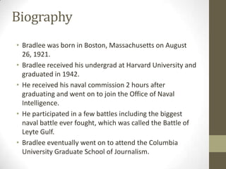 Biography
• Bradlee was born in Boston, Massachusetts on August
26, 1921.
• Bradlee received his undergrad at Harvard University and
graduated in 1942.
• He received his naval commission 2 hours after
graduating and went on to join the Office of Naval
Intelligence.
• He participated in a few battles including the biggest
naval battle ever fought, which was called the Battle of
Leyte Gulf.
• Bradlee eventually went on to attend the Columbia
University Graduate School of Journalism.
 