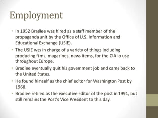 Employment
• In 1952 Bradlee was hired as a staff member of the
propaganda unit by the Office of U.S. Information and
Educational Exchange (USIE).
• The USIE was in charge of a variety of things including
producing films, magazines, news items, for the CIA to use
throughout Europe.
• Bradlee eventually quit his government job and came back to
the United States.
• He found himself as the chief editor for Washington Post by
1968.
• Bradlee retired as the executive editor of the post in 1991, but
still remains the Post’s Vice President to this day.
 