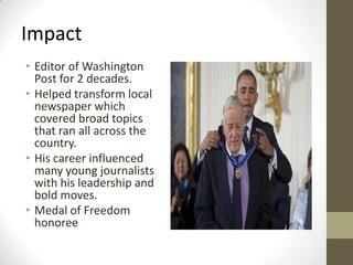 Impact
• Editor of Washington
Post for 2 decades.
• Helped transform local
newspaper which
covered broad topics
that ran all across the
country.
• His career influenced
many young journalists
with his leadership and
bold moves.
• Medal of Freedom
honoree
 