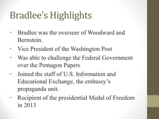Bradlee’s Highlights
• Bradlee was the overseer of Woodward and
Bernstein.
• Vice President of the Washington Post
• Was able to challenge the Federal Government
over the Pentagon Papers
• Joined the staff of U.S. Information and
Educational Exchange, the embassy’s
propaganda unit.
• Recipient of the presidential Medal of Freedom
in 2013
 