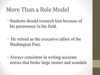 More Than a Role Model
• Students should research him because of
his persistence in his field.
• He retired as the executive editor of the
Washington Post.
• Always consistent in writing accurate
stories that broke large stories and scandals
 