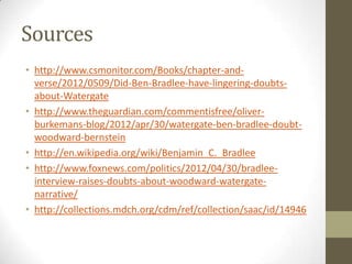 Sources
• http://www.csmonitor.com/Books/chapter-and-
verse/2012/0509/Did-Ben-Bradlee-have-lingering-doubts-
about-Watergate
• http://www.theguardian.com/commentisfree/oliver-
burkemans-blog/2012/apr/30/watergate-ben-bradlee-doubt-
woodward-bernstein
• http://en.wikipedia.org/wiki/Benjamin_C._Bradlee
• http://www.foxnews.com/politics/2012/04/30/bradlee-
interview-raises-doubts-about-woodward-watergate-
narrative/
• http://collections.mdch.org/cdm/ref/collection/saac/id/14946
 