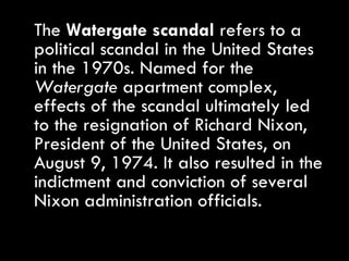 The  Watergate scandal  refers to a political scandal in the United States in the 1970s. Named for the  Watergate  apartment complex, effects of the scandal ultimately led to the resignation of Richard Nixon, President of the United States, on August 9, 1974. It also resulted in the indictment and conviction of several Nixon administration officials. 
