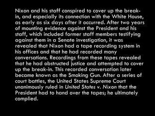 Nixon and his staff conspired to cover up the break-in, and especially its connection with the White House, as early as six days after it occurred. After two years of mounting evidence against the President and his staff, which included former staff members testifying against them in a Senate investigation, it was revealed that Nixon had a tape recording system in his offices and that he had recorded many conversations. Recordings from these tapes revealed that he had obstructed justice and attempted to cover up the break-in. This recorded conversation later became known as the Smoking Gun. After a series of court battles, the United States Supreme Court unanimously ruled in  United States v. Nixon  that the President had to hand over the tapes; he ultimately complied. 