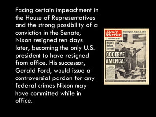 Facing certain impeachment in the House of Representatives and the strong possibility of a conviction in the Senate, Nixon resigned ten days later, becoming the only U.S. president to have resigned from office. His successor, Gerald Ford, would issue a controversial pardon for any federal crimes Nixon may have committed while in office. 