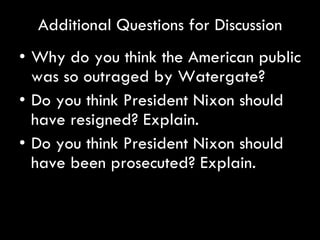 Additional Questions for Discussion Why do you think the American public was so outraged by Watergate? Do you think President Nixon should have resigned? Explain. Do you think President Nixon should have been prosecuted? Explain.  