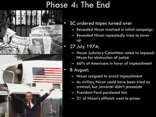 Phase 4: The End SC ordered tapes turned over Revealed Nixon involved in initial campaign Revealed Nixon repeatedly tried to cover up 27 July 1974: House Judiciary Committee voted to impeach Nixon for obstruction of justice 66% of Americans in favor of impeachment 8 August: Nixon resigned to avoid impeachment As civilian, Nixon could have been tried as criminal, but Jaworski didn’t prosecute President Ford pardoned him 31 of Nixon’s officials went to prison 
