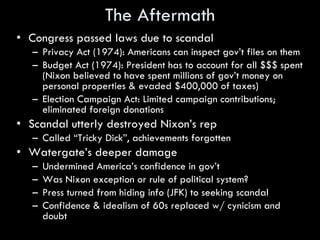 The Aftermath Congress passed laws due to scandal Privacy Act (1974): Americans can inspect gov’t files on them Budget Act (1974): President has to account for all $$$ spent (Nixon believed to have spent millions of gov’t money on personal properties & evaded $400,000 of taxes) Election Campaign Act: Limited campaign contributions; eliminated foreign donations Scandal utterly destroyed Nixon’s rep Called “Tricky Dick”, achievements forgotten Watergate’s deeper damage Undermined America’s confidence in gov’t Was Nixon exception or rule of political system? Press turned from hiding info (JFK) to seeking scandal Confidence & idealism of 60s replaced w/ cynicism and doubt 