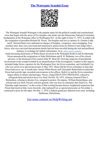 The Watergate Scandal Essay
The Watergate Scandal Watergate is the popular name for the political scandal and constitutional
crisis that began with the arrest of five burglars who broke into the Democratic National Committee
headquarters at the Watergate office in Washington D.C. on the night of June 17, 1972. It ended with
the resignation of president Richard M. Nixon. The burglars and two co–potters–G. Gordon Liddy
and E. Howard Hunt were indicated on charges of burglary, conspiracy, and wiretapping. Four
monthes later, they were convicted and sentenced to prison terms by District Court Judge John J.
Sirica, who was convicted that pertinent details had not been unveiled during the trial and proffered
leniency in exchange for further information. As it...show more content...
Amid increasing disclosures of White House involved in the Watergate break–in and its aftermath,
Nixon announced the resignations of John Ehrlichman and H. R. Haldman, two of his closest
advisers, in the dismissal of his counsel John W. Dean III. Growing suspicion of presidential
involvement in the scandel resulted in an intensification of the investigation. Leaders in this inquiry
included Judge Sirica, reporters for the Washington Post, the Ervin committee, and Archibald Cox,
who was sworn in as special prosecutor in May 1973. Dean told the Ervin committee in June that
Nixon had cover–up. A month later, former White House staff Alexander Butterfield revealed that
Nixon had secretly tape–recorded conversations in his offices. Both Cox and the Ervin committee
began efforts to obtain selected tapes. Nixon, citing EXECUTIVE PRIVILEGE, refused to
relinquish them and tried to have Cox fired. On Oct. 20, 1973, Attorney General Elliot L.
Richardson, refusing to dismiss Cox, resigned in protest. His deputy, William Ruckelshaus, also
refused and was fired. Nixon's solicitor general, who was next in command, then fired Cox. The
"Saturday night massacre," as the events of that evening became known, heightened suspicions that
Nixon had much to hide. Leon Jaworski, who replaced Cox as special prosecutor on November 1,
continued to press for the tapes. On Mar. 1, 1974, a federal grand jury indicted seven men, including
Haldeman, Ehrlichman,
Get more content on HelpWriting.net
 