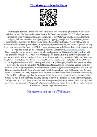 The Watergate Scandal Essay
The Watergate Scandal The mistrust most Americans feel toward the government officials and
political parities of today can be traced back to the Watergate scandal of 1972, which led to the
resignation of an American president. The crimes of the Watergate scandal included political
burglary, bribery, extortion, wiretapping (phone tapping), conspiracy, obstruction of justice,
destruction of evidence, tax fraud, illegal use of the Central Intelligence Agency (CIA) and the
Federal Bureau of Investigations (FBI), illegal campaign contributions, and use of taxpayers' money
for private purposes. On June 17, 1972, five men were arrested at 2:30 a.m. They were caught trying
to "bug" the offices of the Democratic National Committee at...show more content...
There is no place in our campaign or in the electoral process for this type of activity, and we will
not permit or condone it." ( What Was Watergate? by: Pamela Kilian ) Just two weeks after the
arrests were made Mitchell resigned from the president's reelection committee. When the Watergate
burglary occurred, President Nixon was in the Bahamas vacationing. The leaders of the CRP were
in Los Angeles and several of Nixon's top aids were in Key Biscayne, Florida. But no matter where
they were, the top officials at the White House and the reelection committee learned about the
break–in within forty–eight hours after it occurred. No one suggested admitting that it was a White
House operation though. Soon after the break–in, G. Gordon Liddy and E. Howard Hunt Jr. were
linked to the break–in. Liddy began to work with the president's reelection committee after working
for the FBI. Liddy put together the plan that led to the break–in. Hunt did undercover work for
Nixon. He was in the Watergate building helping to direct the burglars the night they were caught.
On September 15, 1972, Hunt, Liddy, and the Watergate burglars were indicted by a federal grand
jury. They were accused of "bugging" telephones and stealing papers from the Democratic National
Committee. Just two days after they were
Get more content on HelpWriting.net
 