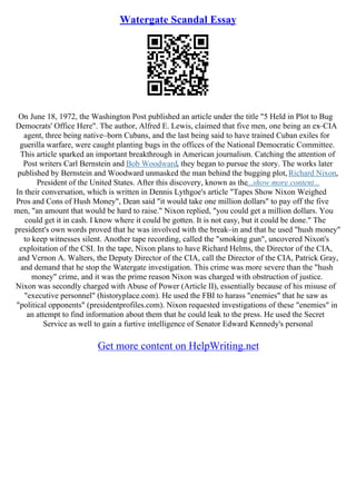 Watergate Scandal Essay
On June 18, 1972, the Washington Post published an article under the title "5 Held in Plot to Bug
Democrats' Office Here". The author, Alfred E. Lewis, claimed that five men, one being an ex–CIA
agent, three being native–born Cubans, and the last being said to have trained Cuban exiles for
guerilla warfare, were caught planting bugs in the offices of the National Democratic Committee.
This article sparked an important breakthrough in American journalism. Catching the attention of
Post writers Carl Bernstein and Bob Woodward, they began to pursue the story. The works later
published by Bernstein and Woodward unmasked the man behind the bugging plot, Richard Nixon,
President of the United States. After this discovery, known as the...show more content...
In their conversation, which is written in Dennis Lythgoe's article "Tapes Show Nixon Weighed
Pros and Cons of Hush Money", Dean said "it would take one million dollars" to pay off the five
men, "an amount that would be hard to raise." Nixon replied, "you could get a million dollars. You
could get it in cash. I know where it could be gotten. It is not easy, but it could be done." The
president's own words proved that he was involved with the break–in and that he used "hush money"
to keep witnesses silent. Another tape recording, called the "smoking gun", uncovered Nixon's
exploitation of the CSI. In the tape, Nixon plans to have Richard Helms, the Director of the CIA,
and Vernon A. Walters, the Deputy Director of the CIA, call the Director of the CIA, Patrick Gray,
and demand that he stop the Watergate investigation. This crime was more severe than the "hush
money" crime, and it was the prime reason Nixon was charged with obstruction of justice.
Nixon was secondly charged with Abuse of Power (Article II), essentially because of his misuse of
"executive personnel" (historyplace.com). He used the FBI to harass "enemies" that he saw as
"political opponents" (presidentprofiles.com). Nixon requested investigations of these "enemies" in
an attempt to find information about them that he could leak to the press. He used the Secret
Service as well to gain a furtive intelligence of Senator Edward Kennedy's personal
Get more content on HelpWriting.net
 
