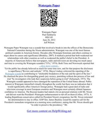 Watergate Paper
Watergate Paper
Paul Salabarria
HIS/145
June 26, 2012
Jeff Wilson
Watergate Paper Watergate was a scandal that involved a break
–in into the offices of the Democratic
National Committee during the Nixon administration. Watergate was one of the most famous
political scandals in American history. Decades after Watergate historians and others continue to
argue about its causes and significance (Brinkley, 2007). It marked a period that both weakened our
relationships with other countries as well as weakened the public's belief in the President. A
majority of Americans believe that newspapers, radio and television are devoting too much space
and time to covering the Watergate scandals ("53%," 1974). Both Time and Newsweek reported that
...show more content...
Yet the public has already believed as much for some time now, and for that purpose the disclosure
is superfluous ("Review and outlook," 1974). Mayor Lindsay criticized the reporting of the
Watergate scandal as contributing to "intolerable breakdown of the rule and the spirit of the law."
He chastised the press for disregarding grand–jury secrecy, punishing without due process of law and
trial "by investigators who leak their suspicions before going to trial" (Schumach, 1973). The
Watergate scandal appeared to have damaged the reputation of the United States abroad. Public
interest in Watergate intensified virtually throughout the world, but there was no indication that it
would significantly affect America's foreign policy. Watergate had a great deal of radio and
television coverage in most European countries and Watergate most certainly diluted Japanese
confidence in America. The Russian leaders had staked a lot on personal relations with Mr. Nixon
and did not want the President's Watergate embarrassment to rub off on them (Collins, 1973). A
leading Republican conservative called for President Nixon's resignation, but Mr. Nixon reiterated
his determination to stay in office. GOP Sen. James Buckley issued his surprise call for the
President's immediate resignation at a morning news conference, stating that Mr. Nixon should quit
"in order to preserve the presidency." Mr.
Get more content on HelpWriting.net
 